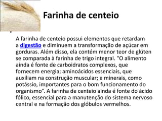 Farinha de centeio
•
A farinha de centeio possui elementos que retardam
a digestão e diminuem a transformação de açúcar em
gorduras. Além disso, ela contém menor teor de glúten
se comparada à farinha de trigo integral. "O alimento
ainda é fonte de carboidratos complexos, que
fornecem energia; aminoácidos essenciais, que
auxiliam na construção muscular; e minerais, como
potássio, importantes para o bom funcionamento do
organismo“. A farinha de centeio ainda é fonte do ácido
fólico, essencial para a manutenção do sistema nervoso
central e na formação dos glóbulos vermelhos.
 