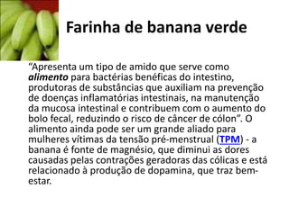 Farinha de banana verde
•
“Apresenta um tipo de amido que serve como
alimento para bactérias benéficas do intestino,
produtoras de substâncias que auxiliam na prevenção
de doenças inflamatórias intestinais, na manutenção
da mucosa intestinal e contribuem com o aumento do
bolo fecal, reduzindo o risco de câncer de cólon”. O
alimento ainda pode ser um grande aliado para
mulheres vítimas da tensão pré-menstrual (TPM) - a
banana é fonte de magnésio, que diminui as dores
causadas pelas contrações geradoras das cólicas e está
relacionado à produção de dopamina, que traz bem-
estar.
 