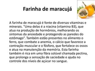 Farinha de maracujá
A farinha de maracujá é fonte de diversas vitaminas e
minerais. "Uma delas é a niacina (vitamina B3), que
atua na produção de hormônios, melhorando os
sintomas da ansiedade e protegendo as paredes do
estômago”. Também estão presentes no alimento o
ferro, que combate a anemia, o cálcio que favorece a
contração muscular e o fósforo, que fortalece os ossos
e atua na manutenção da memória. Esta farinha
também é rica em uma fibra solúvel chamada pectina,
que prolonga a sensação de saciedade e ajuda no
controle dos níveis de açúcar no sangue.
 