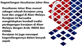 Kegemilangan Kesultanan Johor Riau
Kesultanan Johor Riau muncul
sebagai sebuah Kerajaan yang
kuat dan unggul di Alam Melayu.
Kerajaan ini berusaha
menghidupkan kembali tradisi
perdagangan kerajaan di Alam
Melayu dengan Arab, INDIA dan
CHINA.
Kerajaan ini juga mencapai
kegemilangannya dalam banyak
aspek.
 