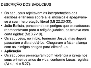 DESCRIÇÃO DOS SADUCEUS
• Os saduceus rejeitavam as interpretações dos
escribas e fariseus sobre a lei mosaica e apegavam-
se à sua interpretação literal (Mt 22.23-33).
• João Batista, percebendo os perigos que os saduceus
representavam para a religião judaica, os tratava com
certa rigidez (Mt 3.7-10).
• Os saduceus, no início, temeram Jesus, mas depois
passaram o dia a odiá-Lo. Chegaram a fazer aliança
com os inimigos antigos para eliminá-Lo.
• Aplicação
• Os saduceus perseguiram com violência a igreja nos
seus primeiros anos de vida, conforme Lucas registra
(At 4.1-4 e 5.27).
 