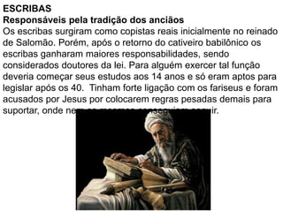 ESCRIBAS
Responsáveis pela tradição dos anciãos
Os escribas surgiram como copistas reais inicialmente no reinado
de Salomão. Porém, após o retorno do cativeiro babilônico os
escribas ganharam maiores responsabilidades, sendo
considerados doutores da lei. Para alguém exercer tal função
deveria começar seus estudos aos 14 anos e só eram aptos para
legislar após os 40. Tinham forte ligação com os fariseus e foram
acusados por Jesus por colocarem regras pesadas demais para
suportar, onde nem os mesmos conseguiam seguir.
 