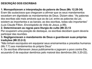 DESCRIÇÃO DOS ESCRIBAS
1. Monopolizavam a interpretação da palavra de Deus (Mc 12.28-34)
Eram tão audaciosos que chegavam a afirmar que os seus mandamentos
excediam em dignidade os mandamentos de Deus. Diziam eles: “As palavras
dos escribas são mais amáveis que as da Lei; entre as palavras da Lei,
existem as importantes e as banais; as dos escribas, todas são importantes”
(Luis Claude Fillion, Enciclopédia da Vida de Jesus, p.99).
2. Determinavam as regras para liturgia do culto (Mt 23.13
Por ocuparem uma posição de destaque, os escribas decidiam quem deveria
participar das reuniões.
3. Negligenciavam o mandamento de Deus e guardavam suas próprias
tradições (Mt 23.2-3)
“Não tinham escrúpulos em equiparar seus ensinamentos e preceitos humanos
(Mc 7.7) aos mandamentos do próprio Deus”
4. Os escribas difamavam Jesus publicamente e jogavam o povo contra Ele,
acusando-O de expulsar demônios pelo maioral dos demônios (Mc 3.20-22).
 