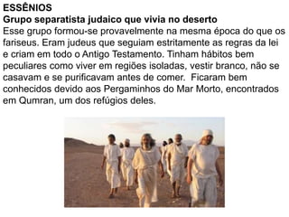 ESSÊNIOS
Grupo separatista judaico que vivia no deserto
Esse grupo formou-se provavelmente na mesma época do que os
fariseus. Eram judeus que seguiam estritamente as regras da lei
e criam em todo o Antigo Testamento. Tinham hábitos bem
peculiares como viver em regiões isoladas, vestir branco, não se
casavam e se purificavam antes de comer. Ficaram bem
conhecidos devido aos Pergaminhos do Mar Morto, encontrados
em Qumran, um dos refúgios deles.
 