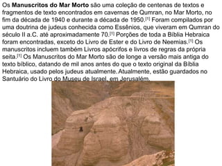 Os Manuscritos do Mar Morto são uma coleção de centenas de textos e
fragmentos de texto encontrados em cavernas de Qumran, no Mar Morto, no
fim da década de 1940 e durante a década de 1950.[1] Foram compilados por
uma doutrina de judeus conhecida como Essênios, que viveram em Qumran do
século II a.C. até aproximadamente 70.[1] Porções de toda a Bíblia Hebraica
foram encontradas, exceto do Livro de Ester e do Livro de Neemias.[1] Os
manuscritos incluem também Livros apócrifos e livros de regras da própria
seita.[1] Os Manuscritos do Mar Morto são de longe a versão mais antiga do
texto bíblico, datando de mil anos antes do que o texto original da Bíblia
Hebraica, usado pelos judeus atualmente.Atualmente, estão guardados no
Santuário do Livro do Museu de Israel, em Jerusalém.
 