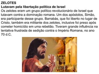 ZELOTES
Lutavam pela libertação política de Israel
Os zelotes eram um grupo político revolucionário de Israel que
lutavam contra a dominação romana. Um dos apóstolos, Simão,
era participante desse grupo. Barrabás, que foi liberto no lugar de
Cristo, também era militante dos zelotes, inclusive foi preso após
cometer homicídio em uma rebelião. Tiveram grande influência na
tentativa frustrada de sedição contra o Império Romana, no ano
70 d.C.
 