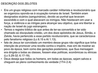 DESCRIÇÃO DOS ZELOTES
• Era um grupo religioso com marcado caráter militarista e revolucionário que
se organizou opondo-se à ocupação romana de Israel. Também eram
designados sicários (sanguinários), devido ao punhal que levavam
escondido e com o qual atacavam os inimigos. Não hesitavam em usar a
força, a violência e as intrigas para alcançar seu objetivo, que era libertar a
nação de Israel do jugo estrangeiro.
• Temos o registro bíblico de que antes de ter-se convertido e ter sido
chamado ao discipulado cristão, um dos doze apóstolos de Jesus, Simão, o
Zelote, havia pertencido a esse partido revolucionário, que se caracterizava
pelo fanatismo religioso (Lc 6.15 e At 1.13).
• fato de Jesus ter convidado um membro desse grupo não significa que tinha
intenção de promover uma revolta contra o império, mas sim de mostrar ao
povo da época, bem como das gerações posteriores, que Sua mensagem
era dirigida a todas as classes, fossem elas políticas, econômicas ou étnicas
(Lc 5.29-32; 6.17-19).
• Deus deseja que todos os homens, em todas as épocas, sejam salvos e
cheguem ao pleno conhecimento da verdade (1Tm 2.4)
 