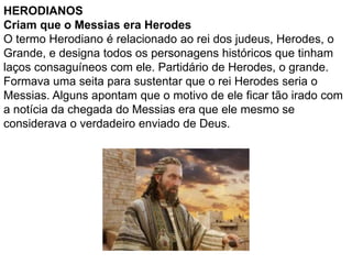 HERODIANOS
Criam que o Messias era Herodes
O termo Herodiano é relacionado ao rei dos judeus, Herodes, o
Grande, e designa todos os personagens históricos que tinham
laços consaguíneos com ele. Partidário de Herodes, o grande.
Formava uma seita para sustentar que o rei Herodes seria o
Messias. Alguns apontam que o motivo de ele ficar tão irado com
a notícia da chegada do Messias era que ele mesmo se
considerava o verdadeiro enviado de Deus.
 