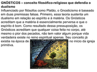 GNÓSTICOS – conceito filosófico-religioso que defendia o
dualismo
Influenciado por filósofos como Platão, o Gnosticismo é baseado
em duas premissas falsas. Primeiro, essa teoria sustenta um
dualismo em relação ao espírito e à matéria. Os Gnósticos
acreditam que a matéria é essencialmente perversa e que o
espírito é bom. Como resultado dessa pressuposição, os
Gnósticos acreditam que qualquer coisa feita no corpo, até
mesmo o pior dos pecados, não tem valor algum porque vida
verdadeira existe no reino espiritual apenas. Seu conceito já
existia na época de Jesus, porém foi mais forte no início da igreja
primitiva.
 