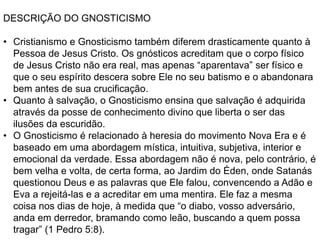 DESCRIÇÃO DO GNOSTICISMO
• Cristianismo e Gnosticismo também diferem drasticamente quanto à
Pessoa de Jesus Cristo. Os gnósticos acreditam que o corpo físico
de Jesus Cristo não era real, mas apenas “aparentava” ser físico e
que o seu espírito descera sobre Ele no seu batismo e o abandonara
bem antes de sua crucificação.
• Quanto à salvação, o Gnosticismo ensina que salvação é adquirida
através da posse de conhecimento divino que liberta o ser das
ilusões da escuridão.
• O Gnosticismo é relacionado à heresia do movimento Nova Era e é
baseado em uma abordagem mística, intuitiva, subjetiva, interior e
emocional da verdade. Essa abordagem não é nova, pelo contrário, é
bem velha e volta, de certa forma, ao Jardim do Éden, onde Satanás
questionou Deus e as palavras que Ele falou, convencendo a Adão e
Eva a rejeitá-las e a acreditar em uma mentira. Ele faz a mesma
coisa nos dias de hoje, à medida que “o diabo, vosso adversário,
anda em derredor, bramando como leão, buscando a quem possa
tragar” (1 Pedro 5:8).
 