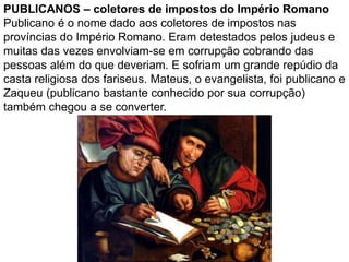 PUBLICANOS – coletores de impostos do Império Romano
Publicano é o nome dado aos coletores de impostos nas
províncias do Império Romano. Eram detestados pelos judeus e
muitas das vezes envolviam-se em corrupção cobrando das
pessoas além do que deveriam. E sofriam um grande repúdio da
casta religiosa dos fariseus. Mateus, o evangelista, foi publicano e
Zaqueu (publicano bastante conhecido por sua corrupção)
também chegou a se converter.
 