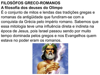 FILOSÓFOS GRECO-ROMANOS
A filosofia dos deuses do Olimpo
É o conjunto de mitos e lendas das tradições gregas e
romanas da antigüidade que fundiram-se com a
conquista da Grécia pelo império romano. Sabemos que
essa mitologia teve uma influência direta e indireta na
época de Jesus, pois Israel passou sendo por muito
tempo dominada pelos gregos e nos Evangelhos quem
estava no poder eram os romanos.
 