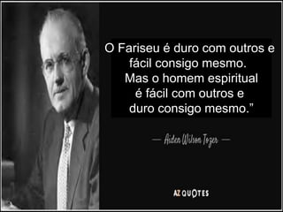O Fariseu é duro com outros e
fácil consigo mesmo.
Mas o homem espiritual
é fácil com outros e
duro consigo mesmo.”
 