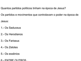 Quantos partidos políticos tinham na época de Jesus?
Os partidos e movimentos que controlavam o poder na época de
Jesus:
1.- Os Saduceus
2.- Os Herodianos
3.- Os Fariseus
4.- Os Zelotes
5.- Os essênios
 