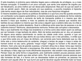 O jeito brasileiro é sinônimo para métodos ilegais para a obtenção de privilégios, ou a mais
famosa corrupção. O brasileiro é um povo corrupto, que sente uma espécie de orgulho por
ser falcatrueiro, se acha melhor por ser desse jeito desprezível. Mas pior do que ser assim é
não se admitir assim. Além de corrupto em sua essência, o povinho brasileiro é hipócrita
(não tenho receio algum de ficar redundante), mas de uma hipocrisia intragável.
O mesmo brasileiro que chama os políticos de ladrões é o que fura uma fila quando encontra
um conhecido numa espera quilométrica; o mesmo estudante que protesta de forma violenta
e desorganizada contra o aumento da tarifa do transporte público é o mesmo que não
devolve o troco que recebeu a mais na padaria da esquina; a pessoa que reclama dos
ladrões da sua cidade é a mesma que não avisa a alguém que a carteira dela caiu no chão e
pega os trocados do pobre desatento. Qual é a diferença entre esse tipo de pessoas e os de
colarinho branco? Nenhuma, absolutamente nenhuma. Ambos são corruptos e desonestos.
Mas o que realmente me intriga nos brasileiros é a forma como eles tratam quem se esforça
por ser honesto: é logo tachado de otário. Além de tantos exemplos por aí, dou um pessoal:
há alguns anos estava caminhando no centro da cidade onde moro, quando vi que um
homem ao tentar colocar algo dentro de sua bolsa deixou cair e não percebeu, vi então que
o que tinha caído era um maço de dinheiro, sai correndo pois havia detectado que eu não
tinha sido a única testemunha do acidente; cheguei a tempo de pegar o maço e antes do
homem entrar no seu carro; gritando “moço! moço!” cheguei no homem e lhe devolvi seu
dinheiro. Com uma cara de grande surpresa, o homem olhou-me e disse: toma aqui menino
por sua honestidade. Recusei a recompensa. Ele ainda insistiu um pouco, mas recusei. Ele
me abraçou e falou algo que muito dificilmente esquecerei: não existem mais pessoas assim.
Pensar nisso de certa forma é angustiante, pois realmente existem poucas pessoas assim:
que decidem fazer aquilo que elas acham certo. Pior do que existirem poucas pessoas que
são honestas de fato, é a forma com as desonestas tratam as primeiras: as pessoas me
olharam com aquele olhar de “que burro! pra quê foi devolver aquele dinheirão todo! se fosse
 