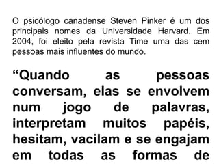 O psicólogo canadense Steven Pinker é um dos
principais nomes da Universidade Harvard. Em
2004, foi eleito pela revista Time uma das cem
pessoas mais influentes do mundo.
“Quando as pessoas
conversam, elas se envolvem
num jogo de palavras,
interpretam muitos papéis,
hesitam, vacilam e se engajam
em todas as formas de
 