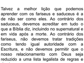 Talvez a melhor lição que podemos
aprender com os fariseus e saduceus é a
de não ser como eles. Ao contrário dos
saduceus, devemos acreditar em tudo o
que a Bíblia diz, incluindo no supernatural e
em vida após a morte. Ao contrário dos
fariseus, não devemos tratar tradições
como tendo igual autoridade com a
Escritura, e não devemos permitir que o
nosso relacionamento com Deus seja
reduzido a uma lista legalista de regras e
 