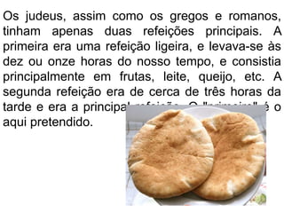 Os judeus, assim como os gregos e romanos,
tinham apenas duas refeições principais. A
primeira era uma refeição ligeira, e levava-se às
dez ou onze horas do nosso tempo, e consistia
principalmente em frutas, leite, queijo, etc. A
segunda refeição era de cerca de três horas da
tarde e era a principal refeição. O "primeiro" é o
aqui pretendido.
 