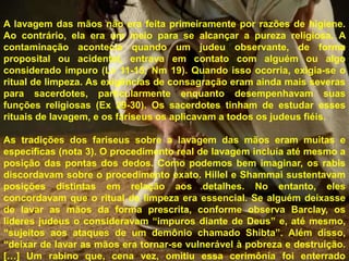 A lavagem das mãos não era feita primeiramente por razões de higiene.
Ao contrário, ela era um meio para se alcançar a pureza religiosa. A
contaminação acontecia quando um judeu observante, de forma
proposital ou acidental, entrava em contato com alguém ou algo
considerado impuro (Lv 11-15; Nm 19). Quando isso ocorria, exigia-se o
ritual de limpeza. As exigências de consagração eram ainda mais severas
para sacerdotes, particularmente enquanto desempenhavam suas
funções religiosas (Ex 29-30). Os sacerdotes tinham de estudar esses
rituais de lavagem, e os fariseus os aplicavam a todos os judeus fiéis.
As tradições dos fariseus sobre a lavagem das mãos eram muitas e
específicas (nota 3). O procedimento real de lavagem incluía até mesmo a
posição das pontas dos dedos. Como podemos bem imaginar, os rabis
discordavam sobre o procedimento exato. Hillel e Shammai sustentavam
posições distintas em relação aos detalhes. No entanto, eles
concordavam que o ritual de limpeza era essencial. Se alguém deixasse
de lavar as mãos da forma prescrita, conforme observa Barclay, os
líderes judeus o consideravam “impuros diante de Deus” e, até mesmo,
“sujeitos aos ataques de um demônio chamado Shibta”. Além disso,
“deixar de lavar as mãos era tornar-se vulnerável à pobreza e destruição.
[…] Um rabino que, cena vez, omitiu essa cerimônia foi enterrado
 