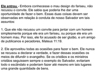 Ele entrou - Embora conhecesse o mau design do fariseu, não
recusou o convite. Ele sabia que poderia lhe dar uma
oportunidade de fazer o bem. Essas duas coisas devem ser
observadas em relação à conduta de nosso Salvador em tais
assuntos:
1. Que ele não recusou um convite para jantar com um homem
simplesmente porque ele era um fariseu, ou porque ele era um
homem mau. Por isso, ele foi acusado de ser glutão, e um amigo
de publicanos e pecadores, Mateus 11:19.
2. Ele aproveitou todas as ocasiões para fazer o bem. Ele nunca
se recusou a declarar a verdade, e fazer dessas ocasiões os
meios de difundir o evangelho. Se os cristãos e os ministros
cristãos seguissem sempre o exemplo do Salvador, evitariam
todo o escândalo e poderiam fazer até mesmo em tais lugares
uma grande quantidade de bens.
 
