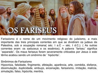 Farisaísmo é o nome de um movimento religioso do judaísmo, a mais
importante das treis principais correntes em que se dividiram os judeus da
Palestina, sob a ocupação romana( séc. I a.C -- séc. I d.C.). ( As outras
correntes eram: os saduceus e os essênios). A palavra ¨fariseu¨ significa
¨separado¨. Os maus fariseus foram severamente criticados por Jesus e este
têrmo acabou sendo um sinônimo de ¨ hipócrita¨.
Sinônimos de Farisaísmo
Hipocrisia, falsidade, fingimento, afetação, aparência, arte, comédia, disfarce,
dissimulação, duplicidade, embuço, encenação, farisaísmo, imitação, malícia,
simulação, falso, hipócrita, mentira.
 