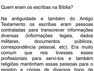 Quem eram os escribas na Bíblia?
Na antiguidade e também do Antigo
Testamento os escribas eram pessoas
contratadas para transcrever informações
diversas (informações legais, dados
militares, documentos públicos,
correspondência pessoal, etc). Era muito
comum que reis tivesses esses
profissionais para servi-los e também
religiões mantinham essas pessoas para o
 