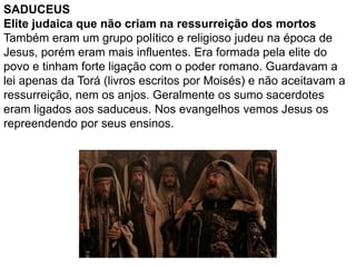 SADUCEUS
Elite judaica que não criam na ressurreição dos mortos
Também eram um grupo político e religioso judeu na época de
Jesus, porém eram mais influentes. Era formada pela elite do
povo e tinham forte ligação com o poder romano. Guardavam a
lei apenas da Torá (livros escritos por Moisés) e não aceitavam a
ressurreição, nem os anjos. Geralmente os sumo sacerdotes
eram ligados aos saduceus. Nos evangelhos vemos Jesus os
repreendendo por seus ensinos.
 