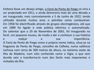 Embora fosse um desejo antigo, o Farol da Ponta de Pargo só viria a ser projectado em 1911, e ainda demoraria mais de uma década a ser inaugurado, mais concretamente a 5 de Junho de 1922, tendo utilizado durante muitos anos o petróleo como combustível.Em 1958 foi electrificado através de grupos electrogéneos, até que em 1989 foi ligado à rede pública eléctrica e automatizado.De salientar que a 29 de Novembro de 2001, foi inaugurado no farol, um pequeno museu, de modo a dar a conhecer a sua história e realçar a sua importância.O Farol da Ponta de Pargo como o próprio nome indica, situa-se na freguesia da Ponta de Pargo, concelho da Calheta, numa saliência rochosa com cerca de 300 metros de altura, no extremo oeste da Ilha da Madeira, num sitio conhecido como a Vigia, o que sem duvida veio a transforma-lo num dos faróis mais imponentes e visitados da Ilha.