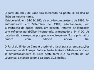 O Farol do Ilhéu de Cima fica localizado na ponta SE da Ilha no ilhéu do mesmo nome. Estabelecido em 14-12-1900, de acordo com projecto de 1896. Foi automatizado em Setembro de 1982, adoptando-se, em substituição da óptica inicial, um pedestal rotativo de lâmpadas com reflector parabólico incorporado, alimentado a 24 V DC. As baterias são carregadas por grupo electrogéneo. Torre prismática branca com edifício anexo, 1m.O Farol do Ilhéu de Cima é o primeiro farol para as embarcações provenientes da Europa. Entre o Porto Santo e a Madeira avistam-se simultaneamente as luzes deste farol e o da Ponta de São Lourenço, distando-se uma da outra 30,5 milhas