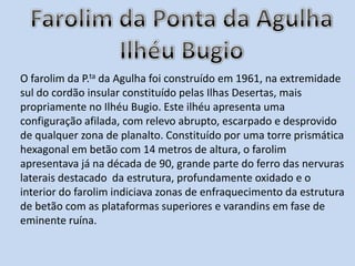 Farolim da Ponta da AgulhaIlhéu BugioO farolim da P.ta da Agulha foi construído em 1961, na extremidade sul do cordão insular constituído pelas Ilhas Desertas, mais propriamente no Ilhéu Bugio. Este ilhéu apresenta uma configuração afilada, com relevo abrupto, escarpado e desprovido de qualquer zona de planalto. Constituído por uma torre prismática hexagonal em betão com 14 metros de altura, o farolim apresentava já na década de 90, grande parte do ferro das nervuras laterais destacado  da estrutura, profundamente oxidado e o interior do farolim indiciava zonas de enfraquecimento da estrutura de betão com as plataformas superiores e varandins em fase de eminente ruína.