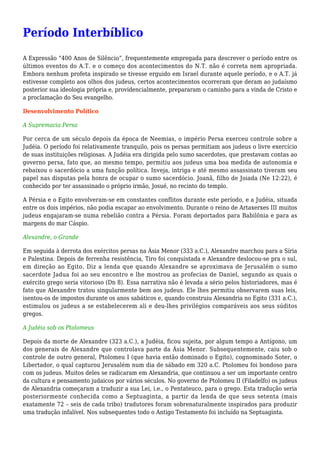 Período Interbíblico
A Expressão “400 Anos de Silêncio”, frequentemente empregada para descrever o período entre os
últimos eventos do A.T. e o começo dos acontecimentos do N.T. não é correta nem apropriada.
Embora nenhum profeta inspirado se tivesse erguido em Israel durante aquele período, e o A.T. já
estivesse completo aos olhos dos judeus, certos acontecimentos ocorreram que deram ao judaísmo
posterior sua ideologia própria e, providencialmente, prepararam o caminho para a vinda de Cristo e
a proclamação do Seu evangelho.
Desenvolvimento Político
A Supremacia Persa
Por cerca de um século depois da época de Neemias, o império Persa exerceu controle sobre a
Judéia. O período foi relativamente tranquilo, pois os persas permitiam aos judeus o livre exercício
de suas instituições religiosas. A Judéia era dirigida pelo sumo sacerdotes, que prestavam contas ao
governo persa, fato que, ao mesmo tempo, permitiu aos judeus uma boa medida de autonomia e
rebaixou o sacerdócio a uma função política. Inveja, intriga e até mesmo assassinato tiveram seu
papel nas disputas pela honra de ocupar o sumo sacerdócio. Joanã, filho de Joiada (Ne 12:22), é
conhecido por ter assassinado o próprio irmão, Josué, no recinto do templo.
A Pérsia e o Egito envolveram-se em constantes conflitos durante este período, e a Judéia, situada
entre os dois impérios, não podia escapar ao envolvimento. Durante o reino de Artaxerxes III muitos
judeus engajaram-se numa rebelião contra a Pérsia. Foram deportados para Babilônia e para as
margens do mar Cáspio.
Alexandre, o Grande
Em seguida à derrota dos exércitos persas na Ásia Menor (333 a.C.), Alexandre marchou para a Síria
e Palestina. Depois de ferrenha resistência, Tiro foi conquistada e Alexandre deslocou-se pra o sul,
em direção ao Egito. Diz a lenda que quando Alexandre se aproximava de Jerusalém o sumo
sacerdote Jadua foi ao seu encontro e lhe mostrou as profecias de Daniel, segundo as quais o
exército grego seria vitorioso (Dn 8). Essa narrativa não é levada a sério pelos historiadores, mas é
fato que Alexandre tratou singularmente bem aos judeus. Ele lhes permitiu observarem suas leis,
isentou-os de impostos durante os anos sabáticos e, quando construiu Alexandria no Egito (331 a.C.),
estimulou os judeus a se estabelecerem ali e deu-lhes privilégios comparáveis aos seus súditos
gregos.
A Judéia sob os Ptolomeus
Depois da morte de Alexandre (323 a.C.), a Judéia, ficou sujeita, por algum tempo a Antígono, um
dos generais de Alexandre que controlava parte da Ásia Menor. Subsequentemente, caiu sob o
controle de outro general, Ptolomeu I (que havia então dominado o Egito), cognominado Soter, o
Libertador, o qual capturou Jerusalém num dia de sábado em 320 a.C. Ptolomeu foi bondoso para
com os judeus. Muitos deles se radicaram em Alexandria, que continuou a ser um importante centro
da cultura e pensamento judaicos por vários séculos. No governo de Ptolomeu II (Filadelfo) os judeus
de Alexandria começaram a traduzir a sua Lei, i.e., o Pentateuco, para o grego. Esta tradução seria
posteriormente conhecida como a Septuaginta, a partir da lenda de que seus setenta (mais
exatamente 72 – seis de cada tribo) tradutores foram sobrenaturalmente inspirados para produzir
uma tradução infalível. Nos subsequentes todo o Antigo Testamento foi incluído na Septuaginta.
 