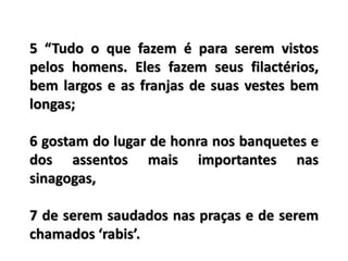 5 “Tudo o que fazem é para serem vistos
pelos homens. Eles fazem seus filactérios,
bem largos e as franjas de suas vestes bem
longas;
6 gostam do lugar de honra nos banquetes e
dos assentos mais importantes nas
sinagogas,
7 de serem saudados nas praças e de serem
chamados ‘rabis’.
 