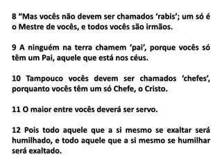 8 “Mas vocês não devem ser chamados ‘rabis’; um só é
o Mestre de vocês, e todos vocês são irmãos.
9 A ninguém na terra chamem ‘pai’, porque vocês só
têm um Pai, aquele que está nos céus.
10 Tampouco vocês devem ser chamados ‘chefes’,
porquanto vocês têm um só Chefe, o Cristo.
11 O maior entre vocês deverá ser servo.
12 Pois todo aquele que a si mesmo se exaltar será
humilhado, e todo aquele que a si mesmo se humilhar
será exaltado.
 