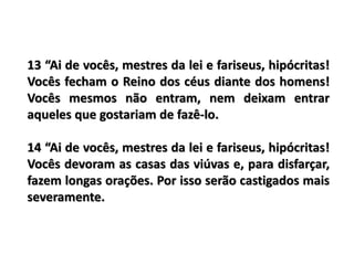 13 “Ai de vocês, mestres da lei e fariseus, hipócritas!
Vocês fecham o Reino dos céus diante dos homens!
Vocês mesmos não entram, nem deixam entrar
aqueles que gostariam de fazê-lo.
14 “Ai de vocês, mestres da lei e fariseus, hipócritas!
Vocês devoram as casas das viúvas e, para disfarçar,
fazem longas orações. Por isso serão castigados mais
severamente.
 