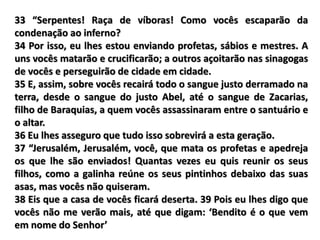 33 “Serpentes! Raça de víboras! Como vocês escaparão da
condenação ao inferno?
34 Por isso, eu lhes estou enviando profetas, sábios e mestres. A
uns vocês matarão e crucificarão; a outros açoitarão nas sinagogas
de vocês e perseguirão de cidade em cidade.
35 E, assim, sobre vocês recairá todo o sangue justo derramado na
terra, desde o sangue do justo Abel, até o sangue de Zacarias,
filho de Baraquias, a quem vocês assassinaram entre o santuário e
o altar.
36 Eu lhes asseguro que tudo isso sobrevirá a esta geração.
37 “Jerusalém, Jerusalém, você, que mata os profetas e apedreja
os que lhe são enviados! Quantas vezes eu quis reunir os seus
filhos, como a galinha reúne os seus pintinhos debaixo das suas
asas, mas vocês não quiseram.
38 Eis que a casa de vocês ficará deserta. 39 Pois eu lhes digo que
vocês não me verão mais, até que digam: ‘Bendito é o que vem
em nome do Senhor’
 