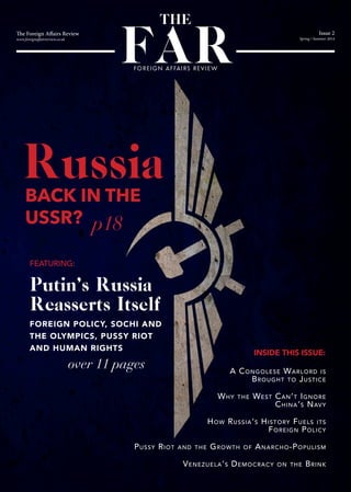 The Foreign Affairs Review
www.foreignaffairsreview.co.uk
Issue 2
Spring / Summer 2014
FAR
THE
FOREIGN AFFAIRS REVIEW
RussiaBACK IN THE
USSR? p18
over 11 pages
Putin’s Russia
Reasserts Itself
FOREIGN POLICY, SOCHI AND
THE OLYMPICS, PUSSY RIOT
AND HUMAN RIGHTS
A Congolese Warlord is
Brought to Justice
Why the West Can’t Ignore
China’s Navy
How Russia’s History Fuels its
Foreign Policy
Pussy Riot and the Growth of Anarcho-Populism
Venezuela’s Democracy on the Brink
FEATURING:
INSIDE THIS ISSUE:
 