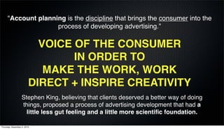 "Account planning is the discipline that brings the consumer into the
                    process of developing advertising.”

                           VOICE OF THE CONSUMER
                                 IN ORDER TO
                            MAKE THE WORK, WORK
                         DIRECT + INSPIRE CREATIVITY
                   Stephen King, believing that clients deserved a better way of doing
                   things, proposed a process of advertising development that had a
                     little less gut feeling and a little more scientiﬁc foundation.

Thursday, December 2, 2010
 