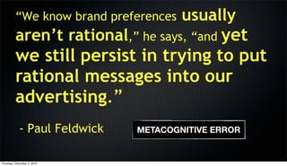 “We know brand preferences   usually
          aren’t rational,” he says, “and yet
          we still persist in trying to put
          rational messages into our
          advertising.”
            - Paul Feldwick   METACOGNITIVE ERROR


Thursday, December 2, 2010
 