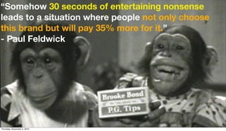 “Somehow 30 seconds of entertaining nonsense
leads to a situation where people not only choose
this brand but will pay 35% more for it.”
- Paul Feldwick




Thursday, December 2, 2010
 