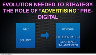 EVOLUTION NEEDED TO STRATEGY:
   THE ROLE OF “ADVERTISING” PRE-
              DIGITAL

                               USP        BRANDS

                                       DIFFERENTIATION
                             SELLING
                                        EXPERIENCE
                                       ENHANCEMENT

Thursday, December 2, 2010
 