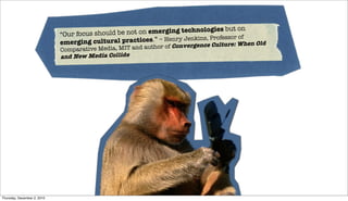 s but on
                             “Our focus should be not on emerging technologie
                                                                                        of
                             emerging cultural prac  tices.” – Henry Jenkins, Professor
                                                                      nvergence Culture:When Old
                             Compara tive Media, MIT and author of Co
                             and New Media Collide!




Thursday, December 2, 2010
 