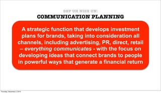 DEF UH NISH UN:
                             COMMUNICATION PLANNING

                       A strategic function that develops investment
                       plans for brands, taking into consideration all
                     channels, including advertising, PR, direct, retail
                      – everything communicates - with the focus on
                      developing ideas that connect brands to people
                     in powerful ways that generate a financial return




Thursday, December 2, 2010
 