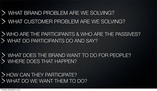WHAT BRAND PROBLEM ARE WE SOLVING?
         WHAT CUSTOMER PROBLEM ARE WE SOLVING?

       WHO ARE THE PARTICIPANTS & WHO ARE THE PASSIVES?
       WHAT DO PARTICIPANTS DO AND SAY?

         WHAT DOES THE BRAND WANT TO DO FOR PEOPLE?
         WHERE DOES THAT HAPPEN?

       HOW CAN THEY PARTICIPATE?
       WHAT DO WE WANT THEM TO DO?
Thursday, December 2, 2010
 