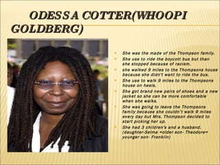 ODESSA COTTER(WHOOPI GOLDBERG) She was the made of the Thompson family. She use to ride the boycott bus but than she stopped because of racism. she walked 9 miles to the Thompsons house because she didn't want to ride the bus. She use to walk 9 miles to the Thompsons house on heels. She got brand new pairs of shoes and a new jacket so she can be more comfortable when she walks. She was going to leave the Thompsons family because she couldn’t walk 9 miles every day but Mrs. Thompson decided to start picking her up. She had 3 children's and a husband.(daughter-Selma =older son- Theodore= younger son- Franklin) 