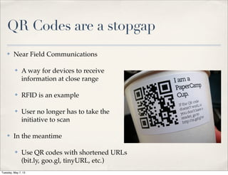 QR Codes are a stopgap
✤ Near Field Communications
✤ A way for devices to receive
information at close range
✤ RFID is an example
✤ User no longer has to take the
initiative to scan
✤ In the meantime
✤ Use QR codes with shortened URLs
(bit.ly, goo.gl, tinyURL, etc.)
Tuesday, May 7, 13
 