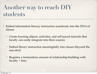 Another way to reach DIY
students
✤ Embed information literacy instruction seamlessly into the DNA of
classes
✤ Create learning objects, activities, and self-paced tutorials that
faculty can easily integrate into their courses
✤ Embed library instruction meaningfully into classes (beyond the
one-shot)
✤ Requires a tremendous amount of relationship-building with
faculty + time
Tuesday, May 7, 13
 