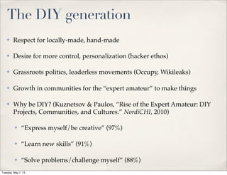 The DIY generation
✤ Respect for locally-made, hand-made
✤ Desire for more control, personalization (hacker ethos)
✤ Grassroots politics, leaderless movements (Occupy, Wikileaks)
✤ Growth in communities for the “expert amateur” to make things
✤ Why be DIY? (Kuznetsov & Paulos, “Rise of the Expert Amateur: DIY
Projects, Communities, and Cultures.” NordiCHI, 2010)
✤ “Express myself/be creative” (97%)
✤ “Learn new skills” (91%)
✤ “Solve problems/challenge myself” (88%)
Tuesday, May 7, 13
 