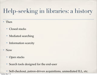 Help-seeking in libraries: a history
✤ Then
✤ Closed stacks
✤ Mediated searching
✤ Information scarcity
✤ Now
✤ Open stacks
✤ Search tools designed for the end-user
✤ Self-checkout, patron-driven acquisitions, unmediated ILL, etc.
Tuesday, May 7, 13
 