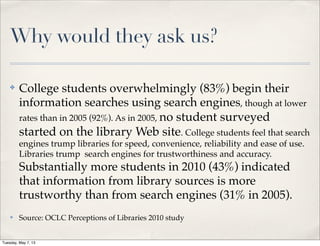 Why would they ask us?
✤ College students overwhelmingly (83%) begin their
information searches using search engines, though at lower
rates than in 2005 (92%). As in 2005, no student surveyed
started on the library Web site. College students feel that search
engines trump libraries for speed, convenience, reliability and ease of use.
Libraries trump search engines for trustworthiness and accuracy.
Substantially more students in 2010 (43%) indicated
that information from library sources is more
trustworthy than from search engines (31% in 2005).
✤ Source: OCLC Perceptions of Libraries 2010 study
Tuesday, May 7, 13
 