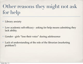 Other reasons they might not ask
for help
✤ Library anxiety
✤ Low academic self-efﬁcacy - asking for help means admitting they
lack ability.
✤ Gender - girls “lose their voice” during adolescence
✤ Lack of understanding of the role of the librarian (marketing
problem?)
Tuesday, May 7, 13
 